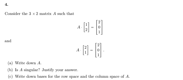 4.
Consider the 3 x 2 matrix A such that
A
=
and
A.
=
1
(a) Write down A.
(b) Is A singular? Justify your answer.
(c) Write down bases for the row space and the column space of A.
