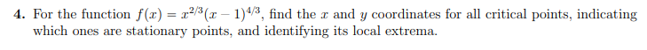 4. For the function f(x) = x2/3( – 1)4/3, find the x and y coordinates for all critical points, indicating
which ones are stationary points, and identifying its local extrema.
