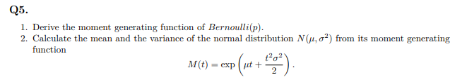 Q5.
1. Derive the moment generating function of Bernoulli(p).
2. Calculate the mean and the variance of the normal distribution N(, o?) from its moment generating
function
M(t) = exp (ut +
2
