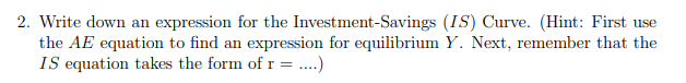 2. Write down an expression for the Investment-Savings (IS) Curve. (Hint: First use
the AE equation to find an expression for equilibrium Y. Next, remember that the
IS equation takes the form of r =..)
