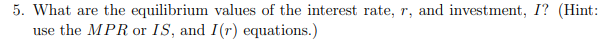 5. What are the equilibrium values of the interest rate, r, and investment, I? (Hint:
use the MPR or IS, and I(r) equations.)
