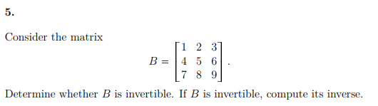 5.
Consider the matrix
1 2 31
B = |4 5 6
7 8 9
Determine whether B is invertible. If B is invertible, compute its inverse.
