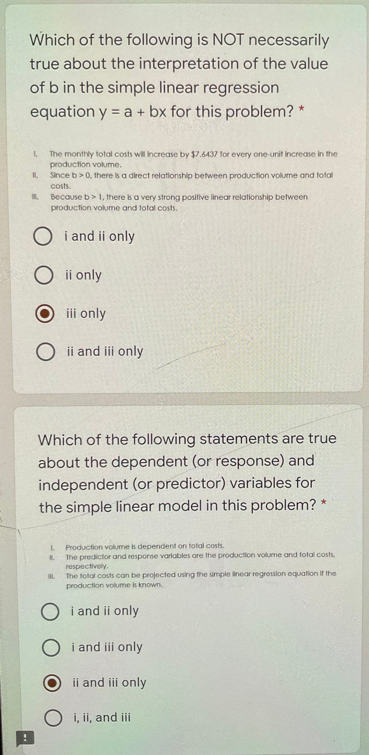 Which of the following is NOT necessarily
true about the interpretation of the value
of b in the simple linear regression
equation y = a + bx for this problem? *
The monthly total costs will increase by $7.6437 for every one-unit increase in the
production volume.
II.
Since b> 0, there is a direct relationship between production volume and total
costs.
II.
Because b> 1, there is a very strong positive linear relationship between
production volume and total costs.
O i and ii only
O ii only
iii only
O ii and iii only
Which of the following statements are true
about the dependent (or response) and
independent (or predictor) variables for
the simple linear model in this problem?
Production volume is dependent on total costs.
The predictor and response variables are the production volume and total costs,
respectively.
The total costs can be projected using the simple linear regression equation if the
I.
II.
II.
production volume is known.
O i and ii only
i and iii only
ii and iii only
i, ii, and ii
