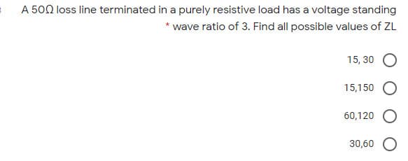 A 500 loss line terminated in a purely resistive load has a voltage standing
* wave ratio of 3. Find all possible values of ZL
15, 30
15,150
60,120
30,60
