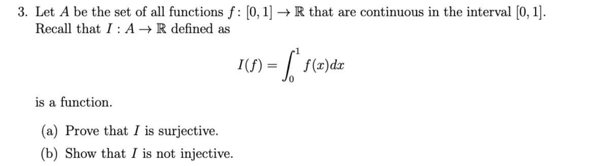 3. Let A be the set of all functions f: [0, 1] →R that are continuous in the interval [0, 1].
Recall that I : A → R defined as
I(f) = | f(x)dx
is a function.
(a) Prove that I is surjective.
(b) Show that I is not injective.
