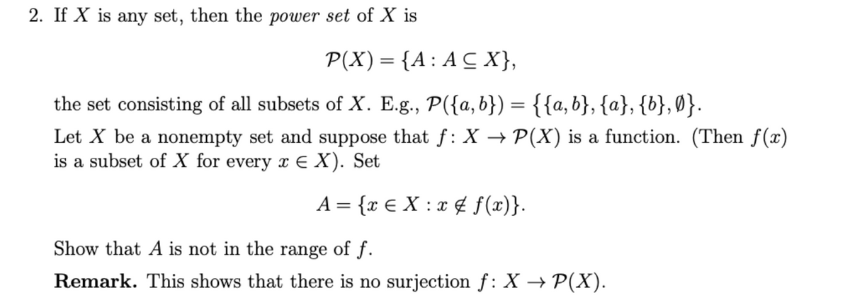 2. If X is any set, then the power set of X is
P(X) = {A: A C X},
the set consisting of all subsets of X. E.g., P({a,b}) = {{a, b}, {a}, {b},0}.
Let X be a nonempty set and suppose that f : X → P(X) is a function. (Then f(x)
is a subset of X for every x e X). Set
A = {x € X : x ¢ f(x)}.
Show that A is not in the range of f.
Remark. This shows that there is no surjection f: X → P(X).
