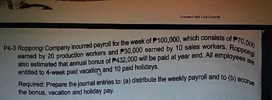 P4-3 Roppongi Company incurred payroll for the week of P100,000, which consists of P70,000
earned by 20 production workers and P30,000 earned by 10 sales workers. Roppongi
Required: Prepare the journal entries to: (a) distribute the weekly payroll and to (b) accrue
Scarned with CamscRaner
also estimated that annual bonus of P432,000 will be paid at year end. All employee
entitled to 4-week paid vacation and 10 paid holidays.
are
the bonus, vacation and holiday pay.
