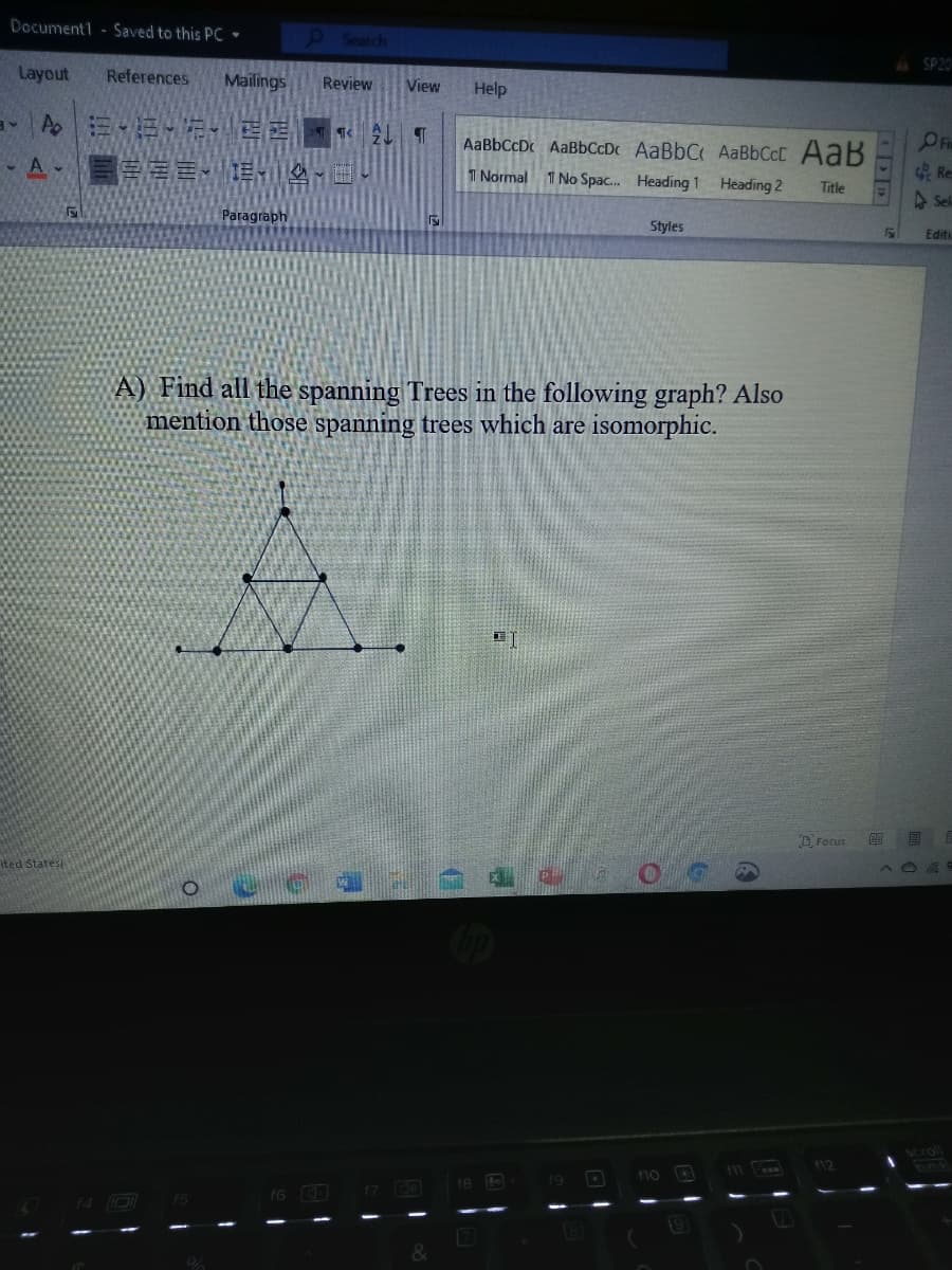 Document1 Saved to this PC
9Search
4 SP20
Layout
References
Mailings
Review
View
Help
OPR
Re
ASel
AaBbCcDc AaBbCcDc AaBbC AABBCCC AaB
圖 言。
1 Normal
1 No Spac. Heading 1 Heading 2
Title
Paragraph
Styles
Editi
A) Find all the spanning Trees in the following graph? Also
mention those spanning trees which are isomorphic.
D Focus
ited Statesi
Scroll
F12
11
19
f10
16 O
f5
