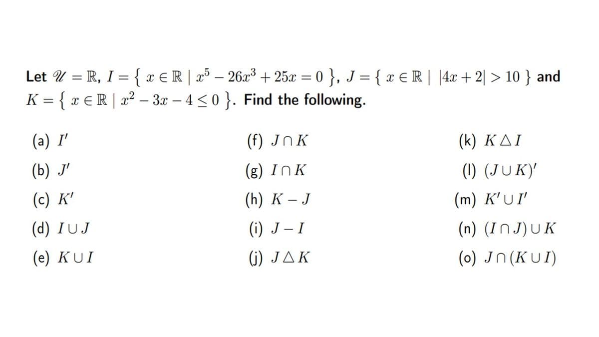 Let U = R, I = { x € R | x³ – 26x³ + 25x = 0 }, J = { x E R| |4x +2| > 10 } and
K = { x € R | a² – 3x – 4 <0 }. Find the following.
%3D
(a) I'
(f) JNK
( k ) ΚΔΙ
(b) J'
(g) InK
(1) (JUK)'
(m) K'UI
(c) K'
(h) K - J
(d) IUJ
(i) J – I
(n) (INJ)UK
(e) KUI
4) JΔK
(0) Jn(KUI)
