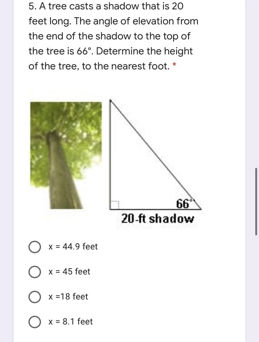 5. A tree casts a shadow that is 20
feet long. The angle of elevation from
the end of the shadow to the top of
the tree is 66°. Determine the height
of the tree, to the nearest foot. *
66
20-ft shadow
O x = 44.9 feet
O x = 45 feet
Ох318 feet
Ох%3D8.1 feet
