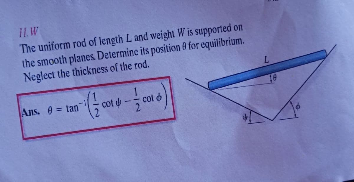 11.W
The uniform rod of length L and weight W is supported on
the smooth planes. Determine its position 0 for equilibrium.
Neglect the thickness of the rod.
Ans. 0 = tan
cot
cot o
