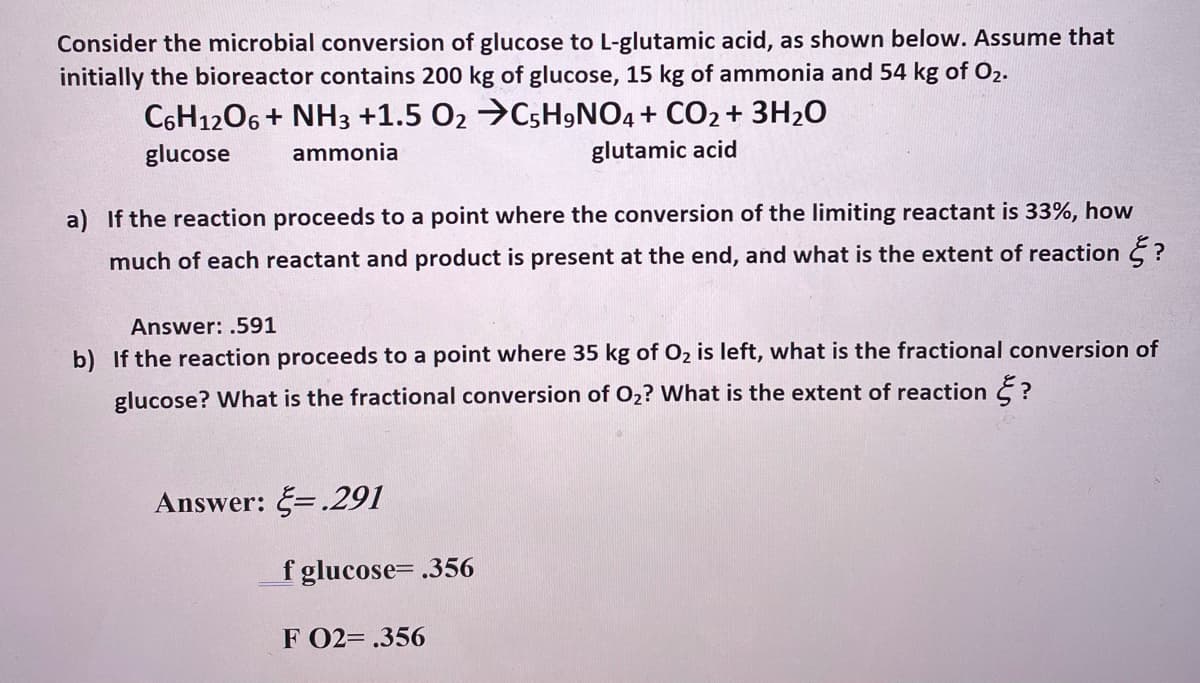 Consider the microbial conversion of glucose to L-glutamic acid, as shown below. Assume that
initially the bioreactor contains 200 kg of glucose, 15 kg of ammonia and 54 kg of Ő2.
C6H1206 + NH3 +1.5 O2 →C5H,NO4 + CO2 + 3H2O
glucose
ammonia
glutamic acid
a) If the reaction proceeds to a point where the conversion of the limiting reactant is 33%, how
much of each reactant and product is present at the end, and what is the extent of reaction E ?
Answer: .591
b) If the reaction proceeds to a point where 35 kg of O2 is left, what is the fractional conversion of
glucose? What is the fractional conversion of O2? What is the extent of reaction ?
Answer: =.291
f glucose= .356
F 02= .356
