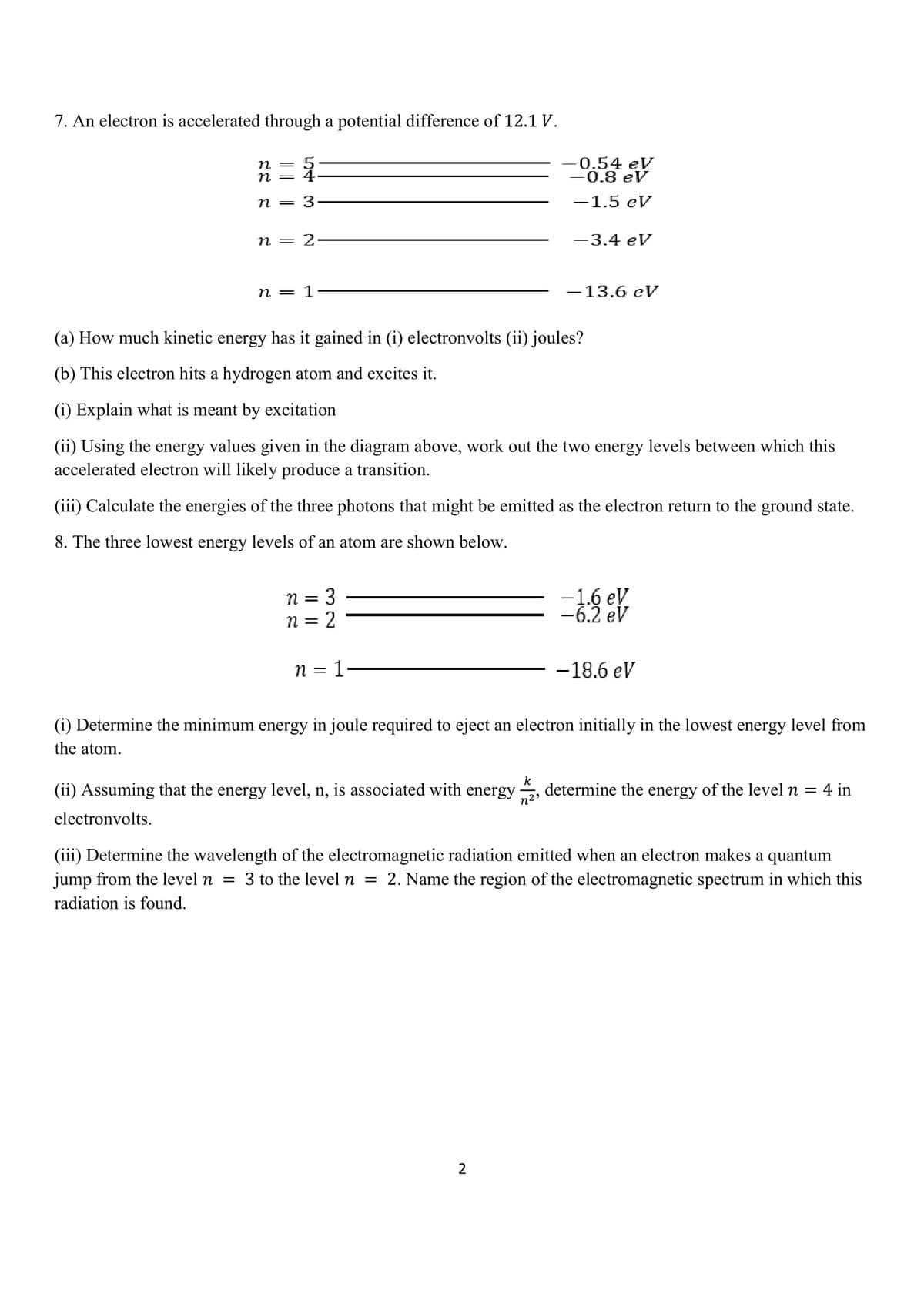 7. An electron is accelerated through a potential difference of 12.1 V.
n =
n
0.54 eV
0.8 eV
n = 3
-1.5 eV
n = 2
-3.4 eV
n = 1
-13.6 eV
(a) How much kinetic energy has it gained in (i) electronvolts (ii) joules?
(b) This electron hits a hydrogen atom and excites it.
(i) Explain what is meant by excitation
(ii) Using the energy values given in the diagram above, work out the two energy levels between which this
accelerated electron will likely produce a transition.
(iii) Calculate the energies of the three photons that might be emitted as the electron return to the ground state.
8. The three lowest energy levels of an atom are shown below.
-1.6 eV
-6.2 eV
n =
n = 2
n = 1
-18.6 eV
(i) Determine the minimum energy in joule required to eject an electron initially in the lowest energy level from
the atom.
k
(ii) Assuming that the energy level, n, is associated with energy
determine the energy of the level n = 4 in
electronvolts.
(iii) Determine the wavelength of the electromagnetic radiation emitted when an electron makes a quantum
jump from the level n
3 to the level n =
2. Name the region of the electromagnetic spectrum in which this
radiation is found.
|||||
