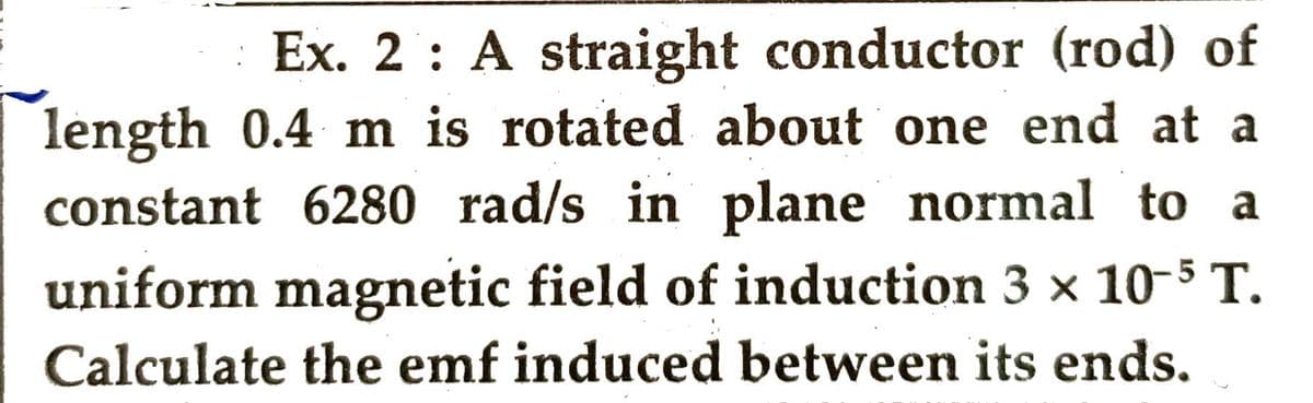 Ex. 2: A straight conductor (rod) of
length 0.4 m is rotated about one end at a
constant 6280 rad/s in plane normal to a
uniform magnetic field of induction 3 x 10-5 T.
Calculate the emf induced between its ends.