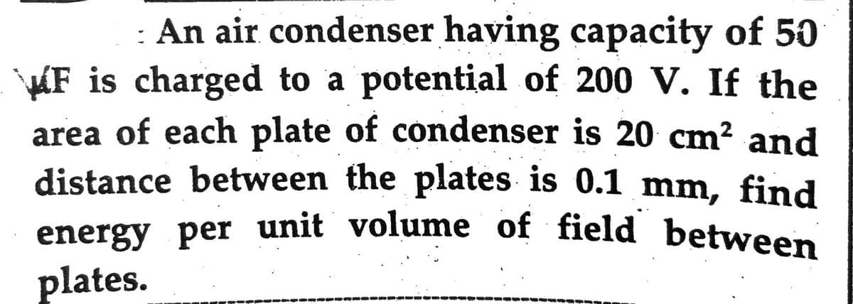 - An air condenser having capacity of 50
F is charged to a potential of 200 V. If the
area of each plate of condenser is 20 cm² and
distance between the plates is 0.1 mm, find
energy per unit volume of field between
plates.