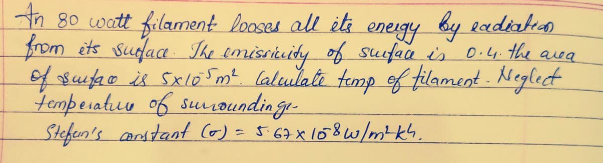 An 80 watt filament looses all it's energy by eadiation
from its surface. The emissivity of surface is 0.4. the area
of surface is 5x105m². Calculate temp of filament - Neglect
temperature of surroundinge-
Stefan's constant (0) = 5.67 x 158 w/m4kh.