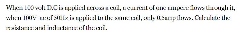 When 100 volt D.C is applied across a coil, a current of one ampere flows through it,
when 100V ac of 50Hz is applied to the same coil, only 0.5amp flows. Calculate the
resistance and inductance of the coil.