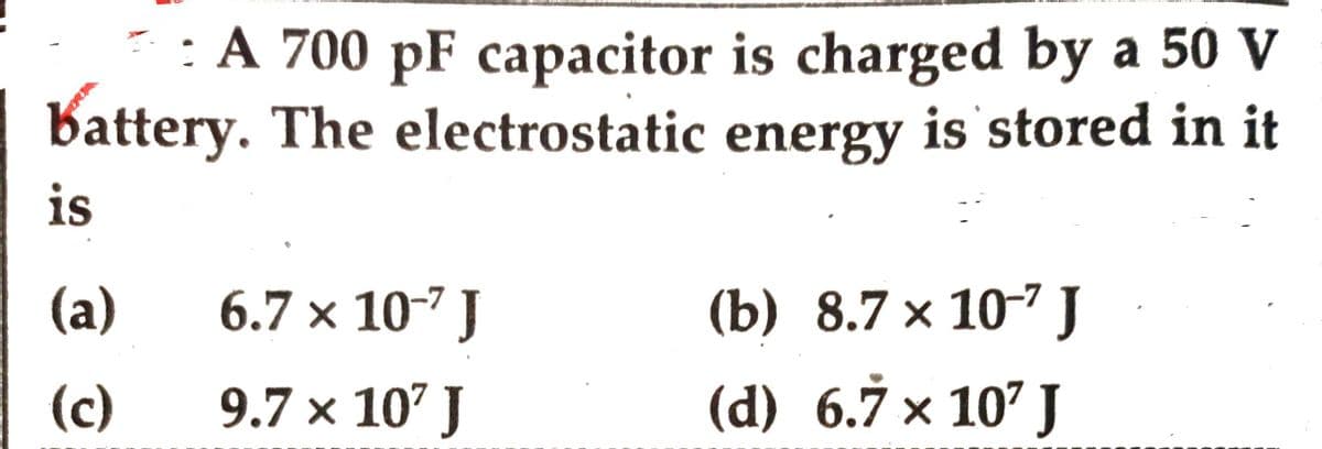 : A 700 pF capacitor is charged by a 50 V
energy is stored in it
battery. The electrostatic
is
(a)
(c)
6.7 x 10-7 J
9.7 x 107 J
(b) 8.7 x 107 J
(d) 6.7 × 10¹ J