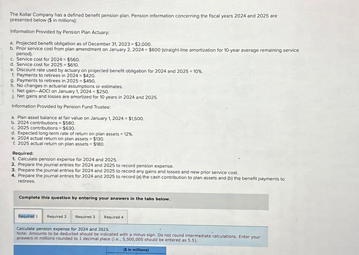 The Kollar Company has a defined benefit pension plan. Pension information concerning the fiscal years 2024 and 2025 are
presented below ($ in millions):
Information Provided by Pension Plan Actuary:
a. Projected benefit obligation as of December 31, 2023 = $2,000.
b. Prior service cost from plan amendment on January 2, 2024 = $600 (straight-line amortization for 10-year average remaining service
period).
c. Service cost for 2024 = $560.
d. Service cost for 2025 = $610.
e. Discount rate used by actuary on projected benefit obligation for 2024 and 2025 = 10%.
f. Payments to retirees in 2024 = $420.
g. Payments to retirees in 2025 = $490.
h. No changes in actuarial assumptions or estimates.
i. Net gain-AOCI on January 1, 2024 = $250.
j. Net gains and losses are amortized for 10 years in 2024 and 2025.
Information Provided by Pension Fund Trustee:
a. Plan asset balance at fair value on January 1, 2024 = $1,500.
b. 2024 contributions = $580.
c. 2025 contributions = $630.
d. Expected long-term rate of return on plan assets = 12%.
e. 2024 actual return on plan assets = $130.
f. 2025 actual return on plan assets = $180.
Required:
1. Calculate pension expense for 2024 and 2025.
2. Prepare the journal entries for 2024 and 2025 to record pension expense.
3. Prepare the journal entries for 2024 and 2025 to record any gains and losses and new prior service cost.
4. Prepare the journal entries for 2024 and 2025 to record (a) the cash contribution to plan assets and (b) the benefit payments to
retirees.
Complete this question by entering your answers in the tabs below.
Required 1 Required 2
Required 3
Required 4
Calculate pension expense for 2024 and 2025.
Note: Amounts to be deducted should be indicated with a minus sign. Do not round intermediate calculations. Enter your
answers in millions rounded to 1 decimal place (i.e., 5,500,000 should be entered as 5.5).
($ in millions)