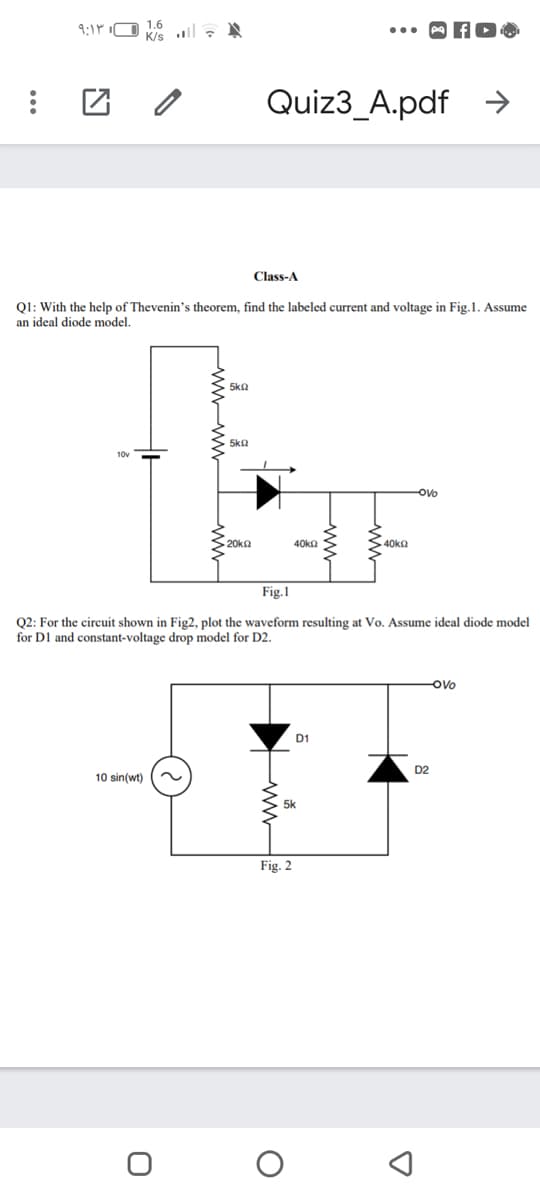 9:1P iO 1.6
K/s l , A
•.. A fO
Quiz3_A.pdf
->
Class-A
Q1: With the help of Thevenin's theorem, find the labeled current and voltage in Fig.1. Assume
an ideal diode model.
5ka
5ka
10v
ovo
20ka
40kn
40ka
Fig.1
Q2: For the circuit shown in Fig2, plot the waveform resulting at Vo. Assume ideal diode model
for DI and constant-voltage drop model for D2.
ovo
D1
D2
10 sin(wt)
Fig. 2
wwww
