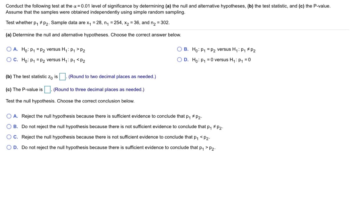 Conduct the following test at the a = 0.01 level of significance by determining (a) the null and alternative hypotheses, (b) the test statistic, and (c) the P-value.
Assume that the samples were obtained independently using simple random sampling.
Test whether p, #P2. Sample data are x, = 28, n, = 254, x2 = 36, and n2 = 302.
(a) Determine the null and alternative hypotheses. Choose the correct answer below.
O A. Ho: P1 = P2 versus H,:P1 > P2
O B. Ho: P1 = P2 versus H,: P, #P2
OC. Ho: P1 =P2 versus H,: P, <P2
O D. Ho: p1 = 0 versus H,: p, = 0
(b) The test statistic zo is |. (Round to two decimal places as needed.)
(c) The P-value is
|. (Round to three decimal places as needed.)
Test the null hypothesis. Choose the correct conclusion below.
O A. Reject the null hypothesis because there is sufficient evidence to conclude that p, # p2.
O B. Do not reject the null hypothesis because there is not sufficient evidence to conclude that p, # p2.
OC. Reject the null hypothesis because there is not sufficient evidence to conclude that p, <p2.
D. Do not reject the null hypothesis because there is sufficient evidence to conclude that p, > p2.
