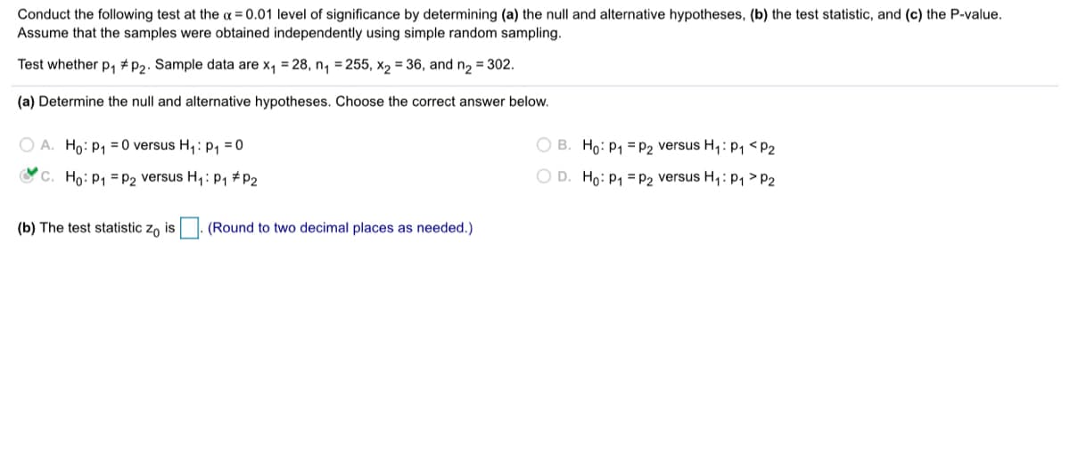 Conduct the following test at the a = 0.01 level of significance by determining (a) the null and alternative hypotheses, (b) the test statistic, and (c) the P-value.
Assume that the samples were obtained independently using simple random sampling.
Test whether p, # P2. Sample data are x, = 28, n, = 255, x2 = 36, and n2 = 302.
(a) Determine the null and alternative hypotheses. Choose the correct answer below.
O A. Ho: P1 = 0 versus H,: p, = 0
O B. Ho: P1 = p2 versus H,: p, <P2
O C. Ho: P, = P2 versus H,: P1 # P2
O D. Ho: P1 =P2 versus H,: p1 > P2
(b) The test statistic zo is |. (Round to two decimal places as needed.)
