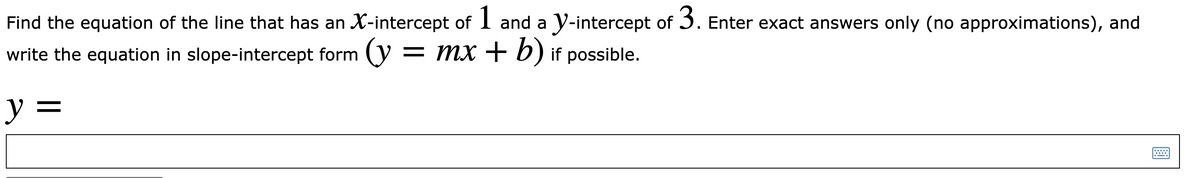 Find the equation of the line that has an X-intercept of I and a y-intercept of 3. Enter exact answers only (no approximations), and
write the equation in slope-intercept form y = MX + b) if possible.
y =
