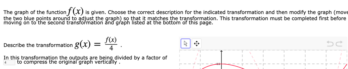 The graph of the function T (X) is given. Choose the correct description for the indicated transformation and then modify the graph (move
the two blue points around to adjust the graph) sọ that it mațches the transformation. This transformation must be completed first before
moving on to'the second transformation ănd graph listed at the bottom of this page.
f(x)
Describe the transformation g(x)
4
In this transformation the outputs are being divided by a factor of
to compress the original'graph vertically.
4
0.5
