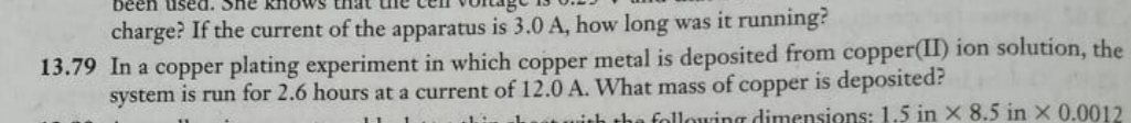 been used. She
charge? If the current of the apparatus is 3.0 A, how long was it running?
13.79 In a copper plating experiment in which copper metal is deposited from copper(II) ion solution, the
system is run for 2.6 hours at a current of 12.0 A. What mass of copper is deposited?
ith the following dimensions: 1.5 in X 8.5 in x 0.0012
