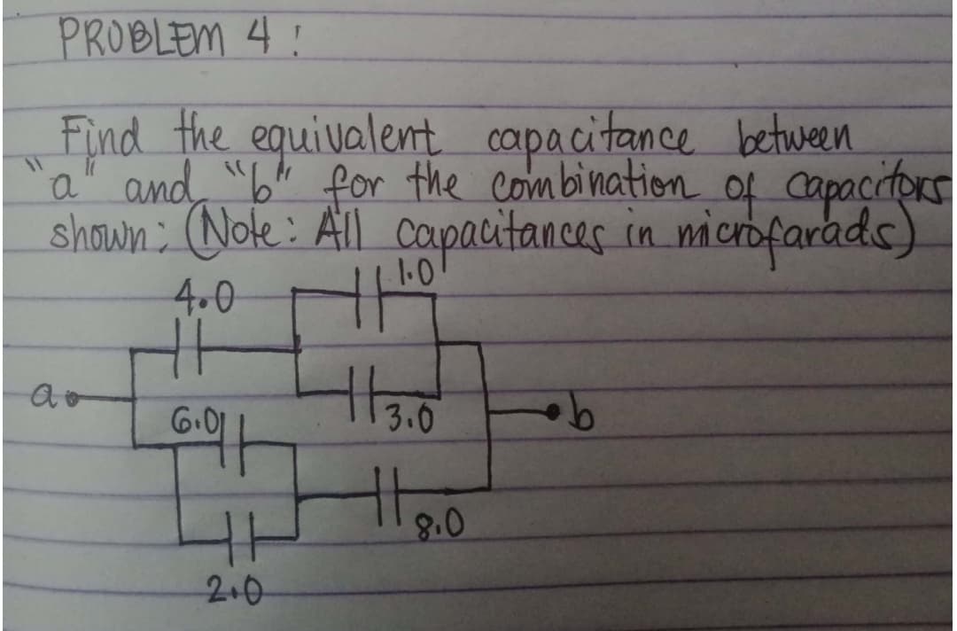 PROBLEM 4:
between
Find the equivalent capacitance
and "b" for the combination of capacitors
shown: (Note: All capacitances in microfarads)
a"
4.0
11.0
TH
+13.0
Ao
6.01
1
ㅏ
2.0
8.0