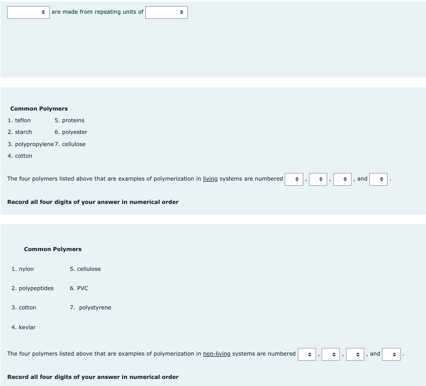 Common Polymers
1. teflon
2. starch
are made from repeating units of
3. polypropylene 7. cellulose
4. cotton
The four polymers listed above that are examples of polymerization in living systems are numbered ◆
Record all four digits of your answer in numerical order
1. nylon
5. proteins
6. polyester
Common Polymers
2. polypeptides
3. cotton
4. kevlar
5. cellulose
6. PVC
7. polystyrene
The four polymers listed above that are examples of polymerization in non-living systems are numbered
Record all four digits of your answer in numerical order
◆
+
"
and
F
and
•