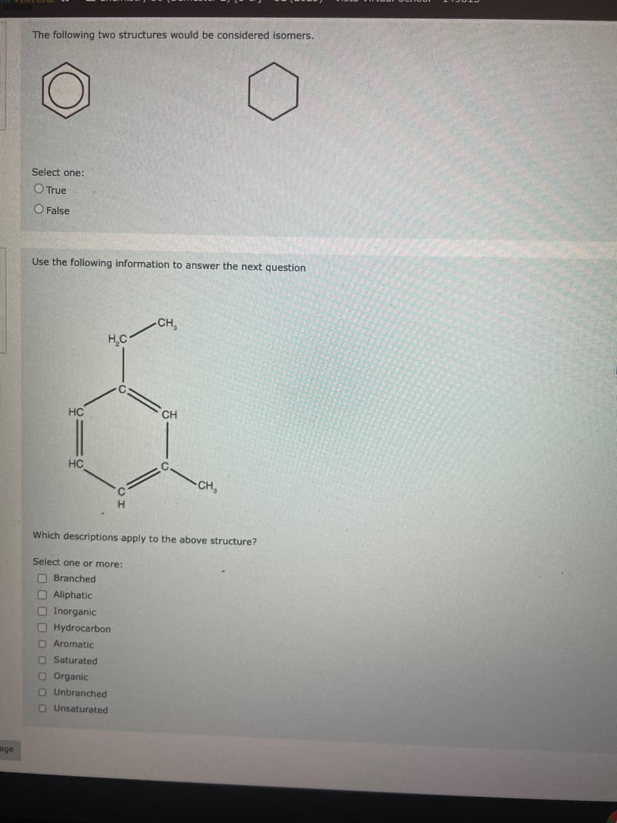 age
The following two structures would be considered isomers.
Select one:
True
False
Use the following information to answer the next question
HC
HC
H₂C
C
Aromatic
Saturated
Organic
O Unbranched
Unsaturated
C
H
-CH₂
CH
C.
CH₂
Which descriptions apply to the above structure?
Select one or more:
Branched
Aliphatic
Inorganic
Hydrocarbon