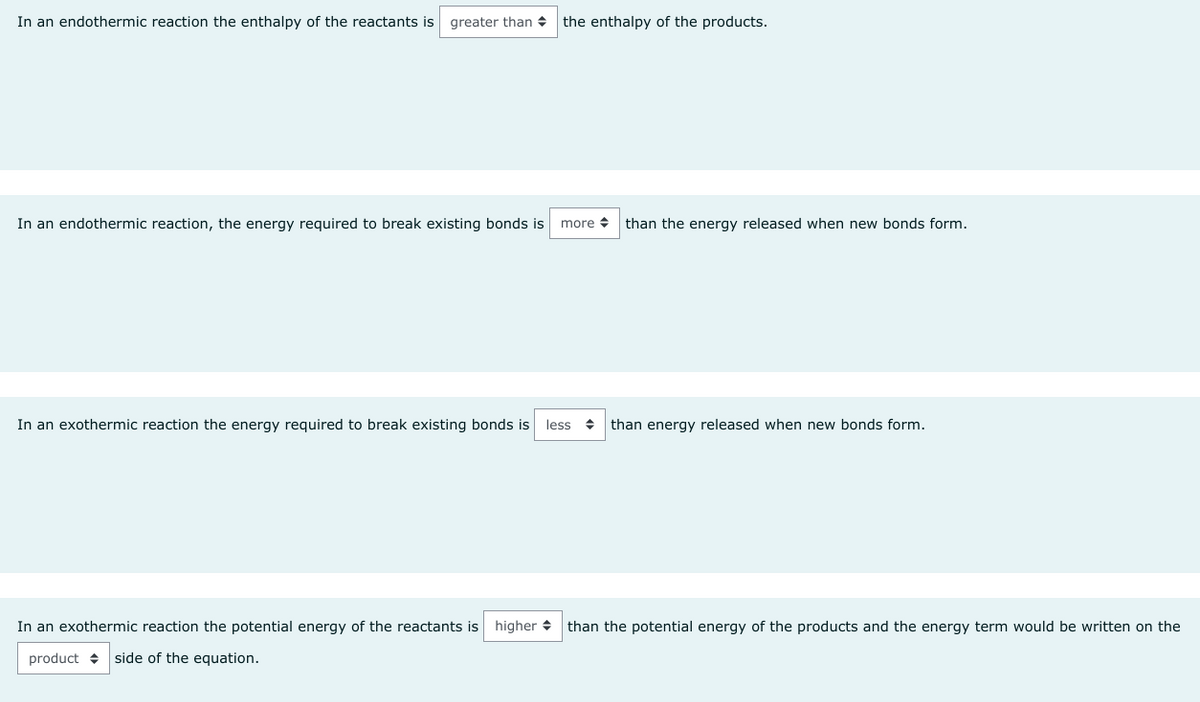 In an endothermic reaction the enthalpy of the reactants is greater than the enthalpy of the products.
In an endothermic reaction, the energy required to break existing bonds is more than the energy released when new bonds form.
In an exothermic reaction the energy required to break existing bonds is less than energy released when new bonds form.
In an exothermic reaction the potential energy of the reactants is higher than the potential energy of the products and the energy term would be written on the
product side of the equation.