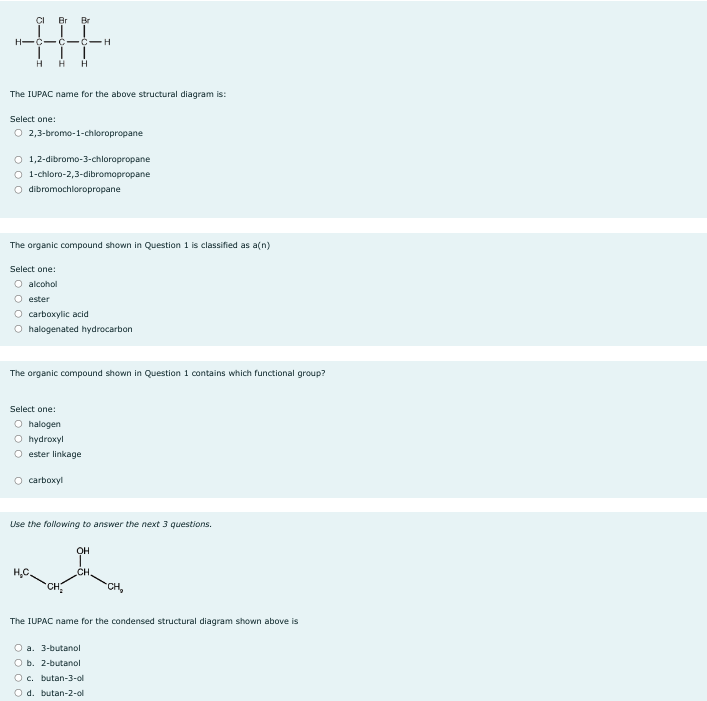 Br Br
H-C-C-C-H
H
H H
The IUPAC name for the above structural diagram is:
Select one:
O 2,3-bromo-1-chloropropane
O 1,2-dibromo-3-chloropropane
O 1-chloro-2,3-dibromopropane
O dibromochloropropane
The organic compound shown in Question 1 is classified as a(n)
Select one:
O alcohol
O ester
O carboxylic acid
O halogenated hydrocarbon
The organic compound shown in Question 1 contains which functional group?
Select one:
O halogen
O hydroxyl
Oester linkage
O carboxyl
Use the following to answer the next 3 questions.
•CH₂
OH
CH
CH₂
The IUPAC name for the condensed structural diagram shown above is
O a. 3-butanol
O b. 2-butanol
O c. butan-3-ol
O d. butan-2-ol