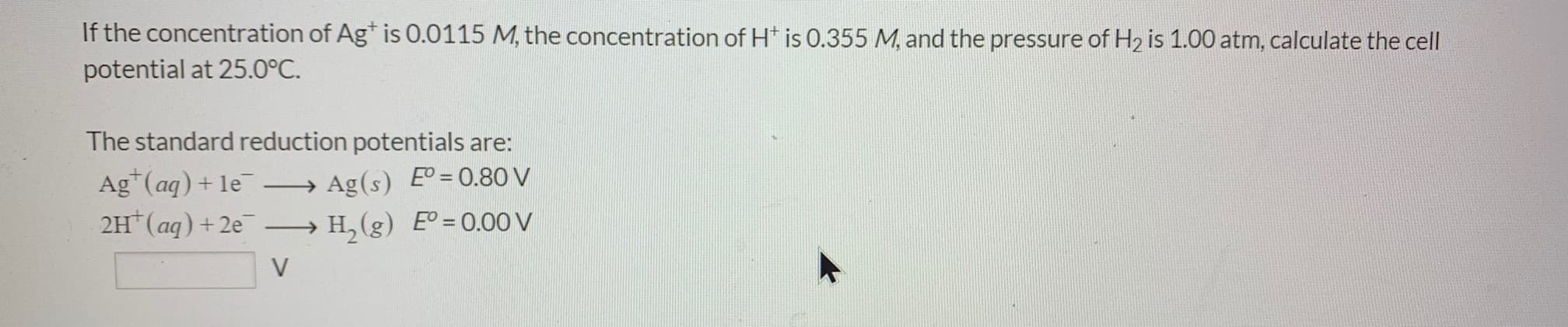 If the concentration of Ag* is 0.0115 M, the concentration of H* is 0.355 M, and the pressure of H2 is 1.00 atm, calculate the cell
potential at 25.0°C.
The standard reduction potentials are:
Ag*(aq)+ le
2H (aq) +2e
→ Ag(s) E° = 0.80 V
H, (g) E = 0.00v
-
V
