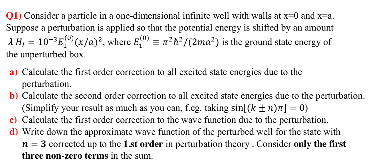 Q1) Consider a particle in a one-dimensional infinite well with walls at x=0 and x=a.
Suppose a perturbation is applied so that the potential energy is shifted by an amount
(0)
= n²h?/(2ma²) is the ground state energy
(0)
a H, = 10-3E," (x/a)², where E") of
the unperturbed box.
a) Calculate the first order correction to all excited state energies due to the
perturbation.
b) Calculate the second order correction to all excited state energies due to the perturbation.
(Simplify your result as much as you can, f.eg. taking sin[(k ±n)T] = 0)
c) Calculate the first order correction to the wave function due to the perturbation.
d) Write down the approximate wave function of the perturbed well for the state with
n = 3 corrected up to the 1.st order in perturbation theory . Consider only the first
three non-zero terms in the sum.
