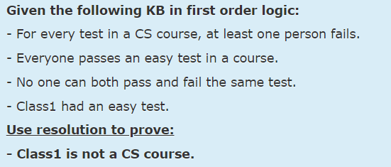 Given the following KB in first order logic:
- For every test in a CS course, at least one person fails.
- Everyone passes an easy test in a course.
- No one can both pass and fail the same test.
- Class1 had an easy test.
Use resolution to prove:
- Class1 is not a CS course.
