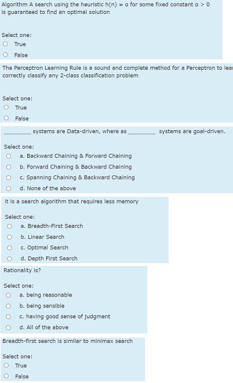 Algorithm A search using the heuristic h(n) = a for some fixed constant a > 0
is guaranteed to find an optimal solution
Select one:
True
False
The Perceptron Learning Rule is a sound and complete method for a Perceptron to lear
correctly classify any 2-class classification problem
Select one:
True
False
systems are Data-driven, where as
systems are goal-driven.
Select one:
a. Backward Chaining & Forward Chaining
b. Forward Chaining & Backward Chaining
c. Spanning Chaining & Backward Chaining
d. None of the above
it is a search algorithm that requires less memory
Select one:
a. Breadth-First Search
b. Linear Search
c. Optimal Search
d. Depth First Search
Rationality is?
Select one:
a. being reasonable
b. being sensible
c. having good sense of judgment
d. All of the above
Breadth-first search is similar to minimax search
Select one:
True
False
