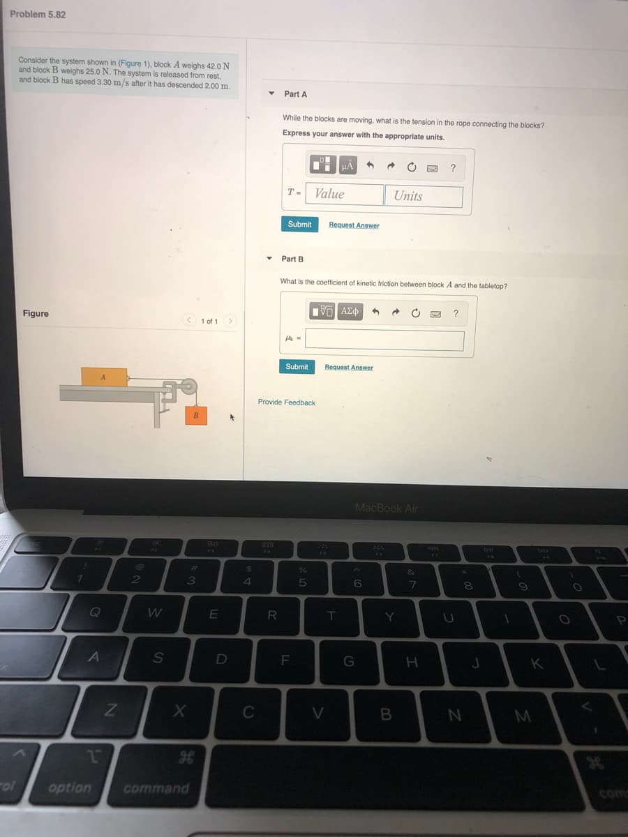 Problem 5.82
Consider the system shown in (Figure 1), block A weighs 42.0 N
and block B weighs 25.0 N. The system is released from rest,
and block B has speed 3.30 m/s after it has descended 2.00 m.
Part A
While the blocks are moving, what is the tension in the rope connecting the blocks?
Express your answer with the appropriate units.
T =
Value
Units
Submit
Request Answer
Part B
What is the coefficient of kinetic friction between block A and the tabletop?
Figure
?
< 1 of 1>
Submit
Request Answer
Provide Feedback
MacBook Air
%23
24
7.
2
7
8.
9
Q
W
T.
A
F
K
C
V
M
ol
option
command
com
