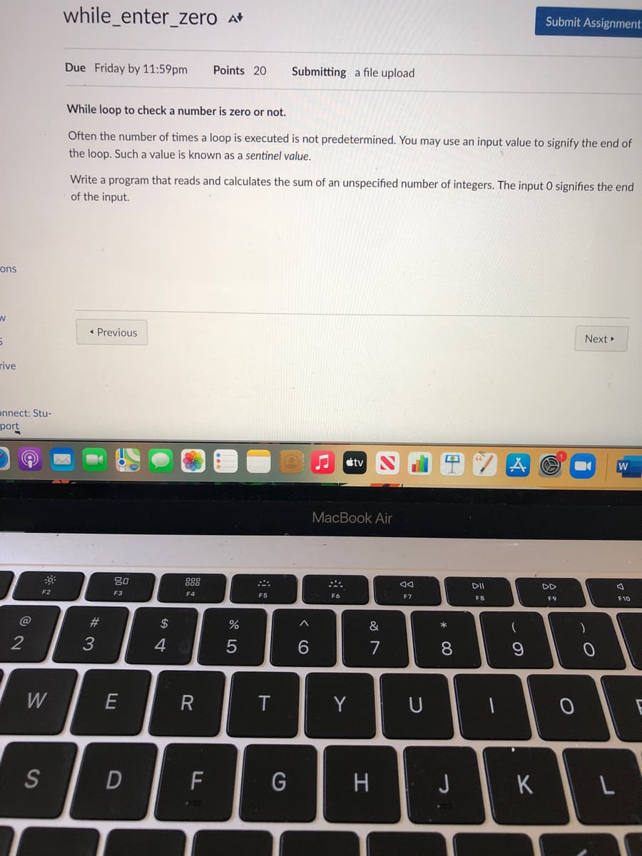 while_enter_zero at
Submit Assignment
Due Friday by 11:59pm
Points 20
Submitting a file upload
While loop to check a number is zero or not.
Often the number of times a loop is executed is not predetermined. You may use an input value to signify the end of
the loop. Such a value is known as a sentinel value.
Write a program that reads and calculates the sum of an unspecified number of integers. The input 0 signifies the end
of the input.
ons
• Previous
Next
rive
onnect: Stu-
port
tv
W
MacBook Air
888
DD
F2
F3
F4
F5
F6
F7
F8
F9
F10
%23
&
2
6.
7
8.
W
T
Y
U
S
F
G
H
J
K
