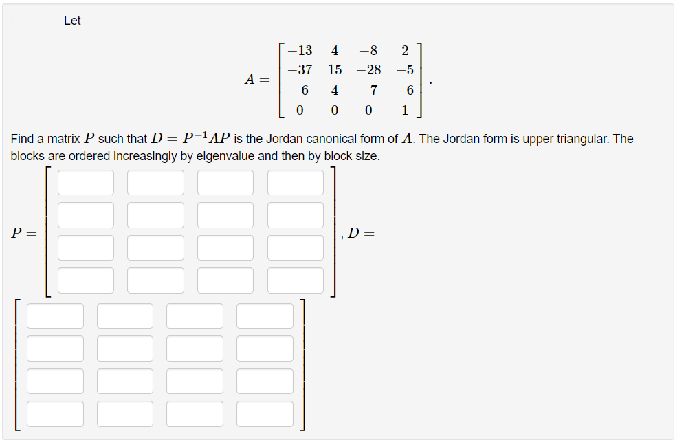 Let
13
4
-8
2
-37
15
-28
-5
A =
-6
4
-7
-6
1
Find a matrix P such that D = P-'AP is the Jordan canonical form of A. The Jordan form is upper triangular. The
blocks are ordered increasingly by eigenvalue and then by block size.
P =
D =
