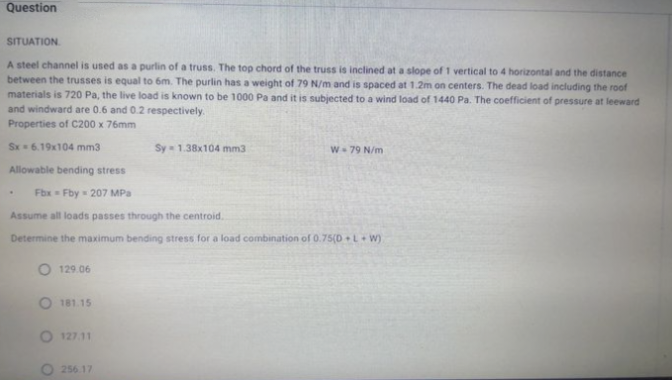 Question
SITUATION.
A steel channel is used as a purlin of a truss. The top chord of the truss is inclined at a slope of 1 vertical to 4 horizontal and the distance
between the trusses is equal to 6m. The purlin has a weight of 79 N/m and is spaced at 1.2m on centers. The dead load including the roof
materials is 720 Pa, the live load is known to be 1000 Pa and it is subjected to a wind load of 1440 Pa. The coefficient of pressure at leeward
and windward are 0.6 and 0.2 respectively.
Properties of C200 x 76mm
Sx 6.19x104 mm3
Allowable bending stress
129.06
Fbx Fby 207 MPa
Assume all loads passes through the centroid.
Determine the maximum bending stress for a load combination of 0.75(D+L+W)
181.15
127.11
Sy 1.38x104 mm3
O 256.17
W 79 N/m