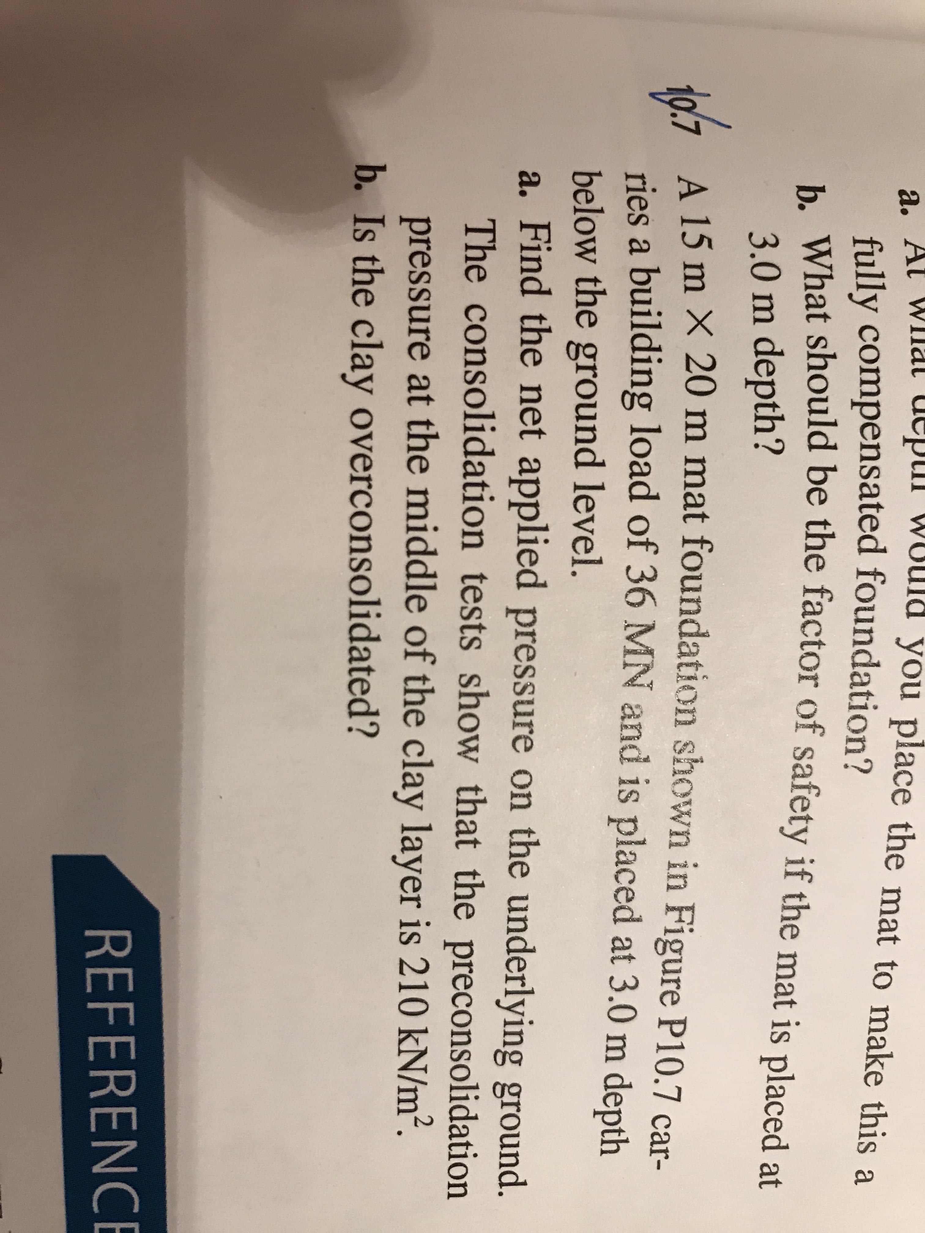 a. At Wlmat depiI W
ld you place the mat to make this a
fully compensated foundation?
b. What should be the factor of safety if the mat is placed at
3.0 m depth?
a A 15 m X 20 m mat foundation shown in Figure P10.7 car-
ries a building load of 36 MN and is placed at 3.0 m depth
below the ground level.
a. Find the net applied pressure on the underlying ground.
The consolidation tests show that the preconsolidation
pressure at the middle of the clay layer is 210 kN/m².
b. Is the clay overconsolidated?
REFERENCE
