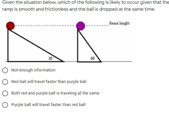 Given the situation below, which of the following is likely to occur given that the
ramp is smooth and frictionless and the ball is dropped at the same time.
Same height
30
60
Not enough information
Red ball will travel faster than purple ball
O Both red and purple ball is traveling at the same
O Purple ball will travel faster than red ball
