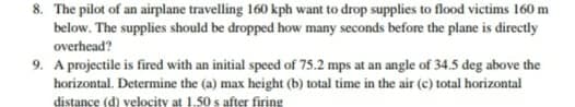 8. The pilot of an airplane travelling 160 kph want to drop supplies to flood victims 160 m
below. The supplies should be dropped how many seconds before the plane is directly
overhead?
9. A projectile is fired with an initial speed of 75.2 mps at an angle of 34.5 deg above the
horizontal. Determine the (a) max height (b) total time in the air (c) total horizontal
distance (d) velocity at 1.50 s after firing