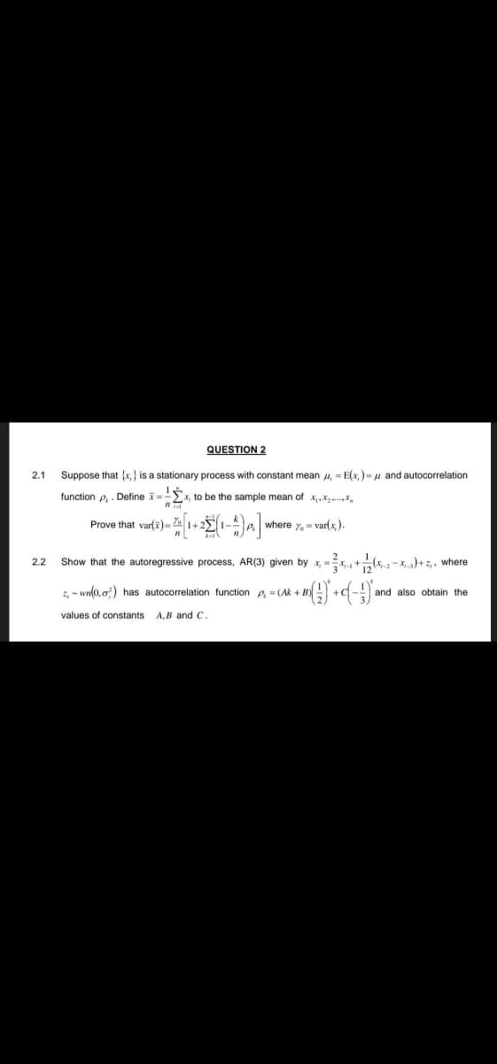 2.1
2.2
QUESTION 2
Suppose that (x,) is a stationary process with constant mean , = E(x) = μ and autocorrelation
function P₁. Define x = -x, to be the sample mean of x,.......
Prove that var(x)= = %= [1+2 (1-4) p.] v where %= var(x,).
Show that the autoregressive process, AR (3) given by x,x+(x2-x)+z₁, where
2-wn(0,0) has autocorrelation function p₁ = (Ak+ + B) () + C (-) a
values of constants A,B and C.
and also obtain the