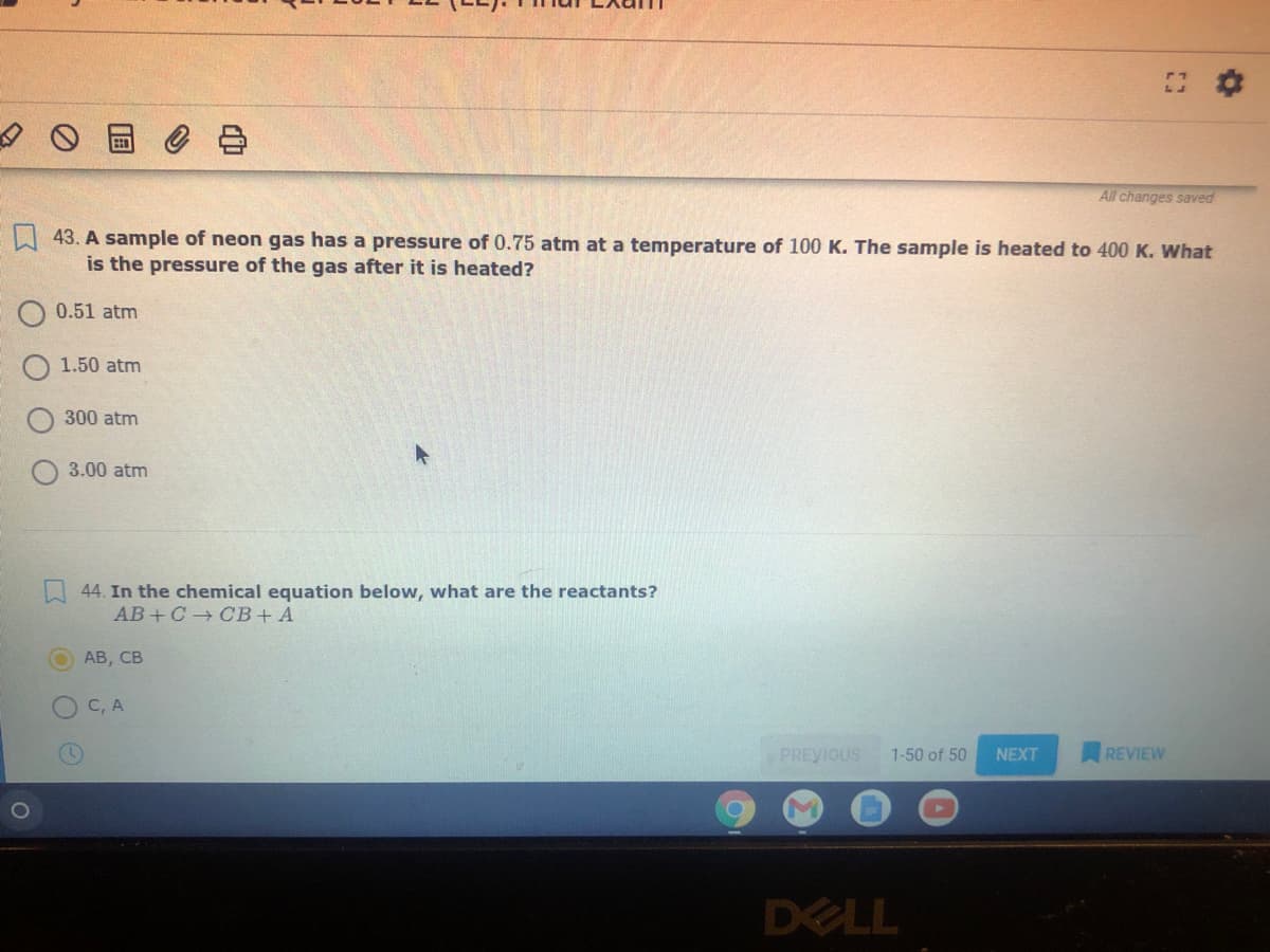 All changes saved
43. A sample of neon gas has a pressure of 0.75 atm at a temperature of 100 K. The sample is heated to 400 K. What
is the pressure of the gas after it is heated?
0.51 atm
1.50 atm
300 atm
3.00 atm
44. In the chemical equation below, what are the reactants?
AB + C + СВ + А
АВ, СВ
C, A
PREVIOUS
1-50 of 50
NEXT
REVIEW
DELL
中
