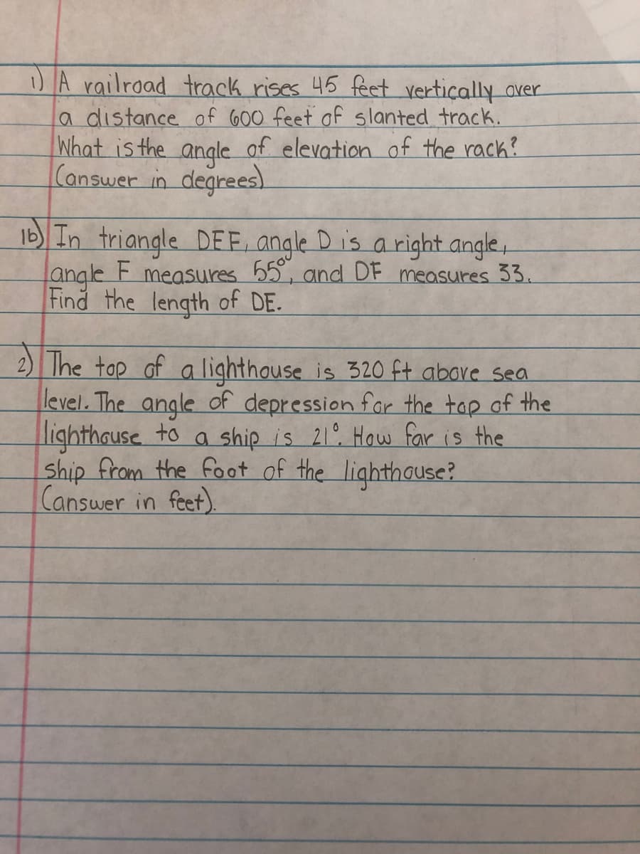 )A railroad track rises 45 feet vertiçally aver
a distance of 600 feet of slanted track.
What is the angle of elevation of the rack?
Conswer in degrees)
Ib In triangle DEE, angle Dis a right angle,
F.
angle
Find the length of DE.
measures 55, and DF measures 33.
2) Ihe tap of a lighthouse is 320 ft above sea
level. The angle of depression far the top of the
lighthause to a
Ship from the foot of the lighthause?
Canswer in feet).
a ship is 21° How far is the
