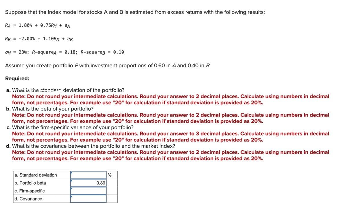 Suppose that the index model for stocks A and B is estimated from excess returns with the following results:
RA = 1.80% +0.75RM + eA
RB = -2.00% + 1.10RM + eB
OM 23%; R-squareд = 0.18; R-squarep = 0.10
Assume you create portfolio P with investment proportions of 0.60 in A and 0.40 in B.
Required:
a. What is the standard deviation of the portfolio?
Note: Do not round your intermediate calculations. Round your answer to 2 decimal places. Calculate using numbers in decimal
form, not percentages. For example use "20" for calculation if standard deviation is provided as 20%.
b. What is the beta of your portfolio?
Note: Do not round your intermediate calculations. Round your answer to 2 decimal places. Calculate using numbers in decimal
form, not percentages. For example use "20" for calculation if standard deviation is provided as 20%.
c. What is the firm-specific variance of your portfolio?
Note: Do not round your intermediate calculations. Round your answer to 3 decimal places. Calculate using numbers in decimal
form, not percentages. For example use "20" for calculation if standard deviation is provided as 20%.
d. What is the covariance between the portfolio and the market index?
Note: Do not round your intermediate calculations. Round your answer to 2 decimal places. Calculate using numbers in decimal
form, not percentages. For example use "20" for calculation if standard deviation is provided as 20%.
a. Standard deviation
b. Portfolio beta
c. Firm-specific
d. Covariance
0.89
%