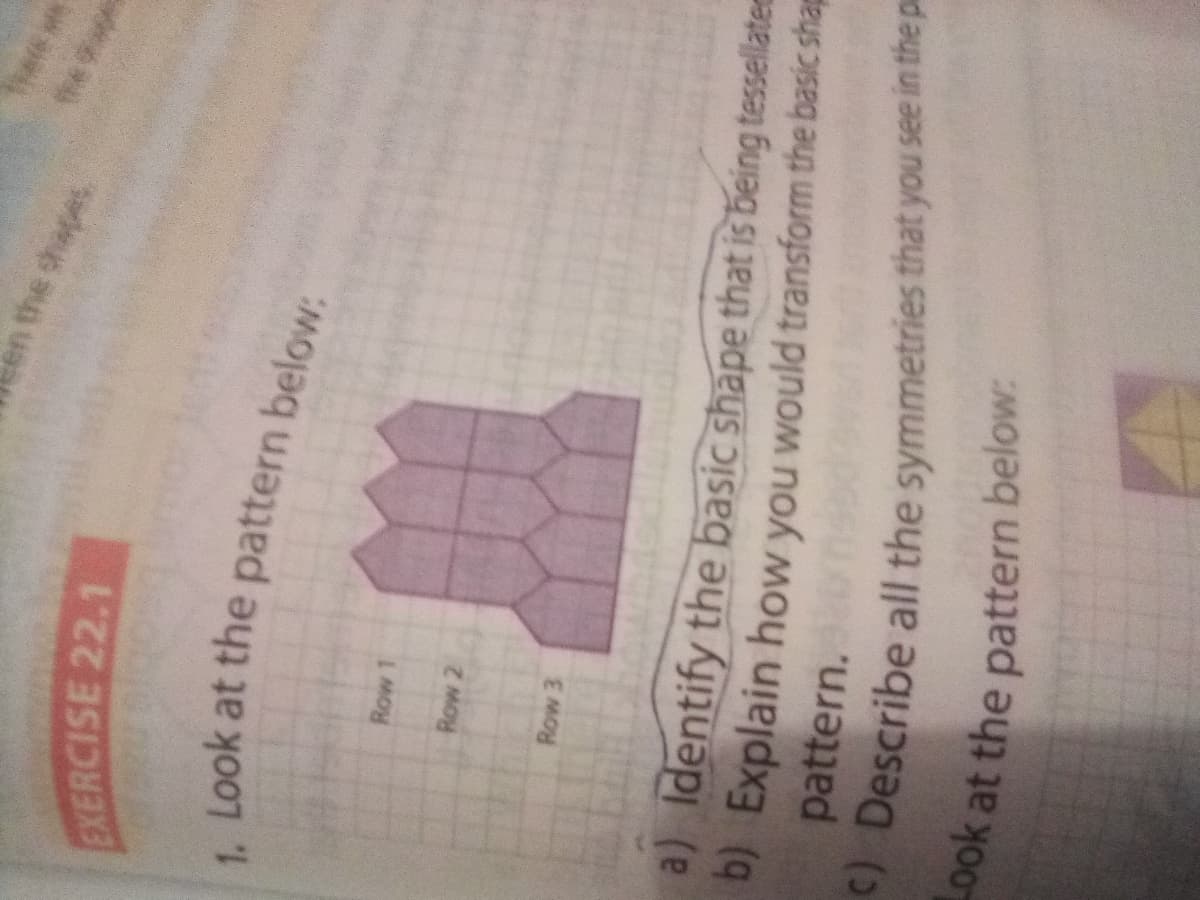 en the shapes
EXERCISE 22.1
Look at the pattern below:
Row 2
Row 3
a) Identify the basic shape that is being tessellate
D) Explain how you would transform the basic shap
pattern. nsed
